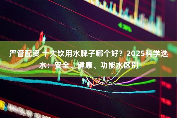 严管配资 十大饮用水牌子哪个好？2025科学选水：安全、健康、功能水区别
