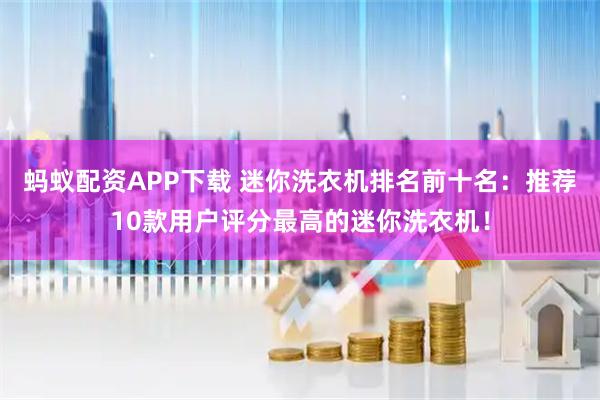 蚂蚁配资APP下载 迷你洗衣机排名前十名：推荐10款用户评分最高的迷你洗衣机！
