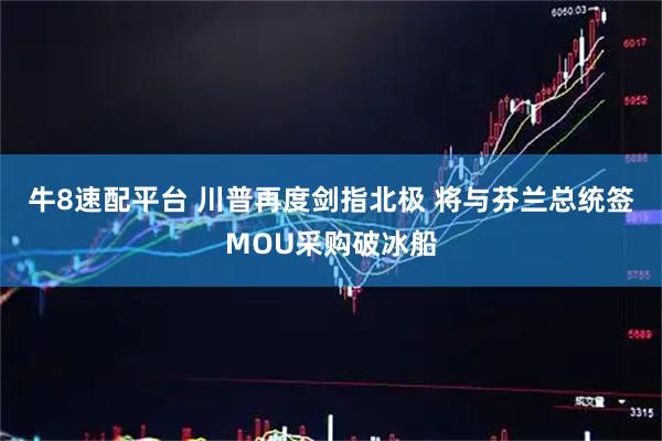 牛8速配平台 川普再度剑指北极 将与芬兰总统签MOU采购破冰船