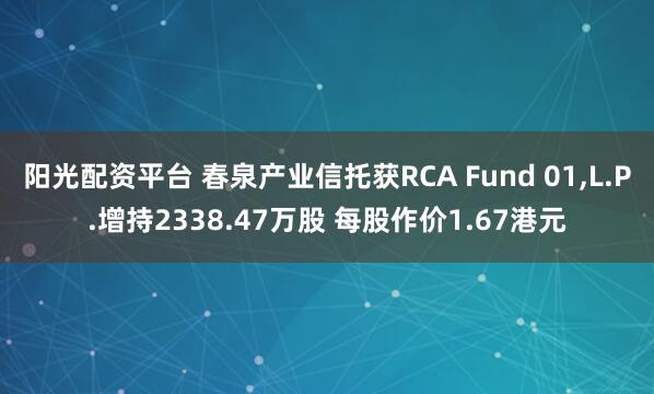阳光配资平台 春泉产业信托获RCA Fund 01,L.P.增持2338.47万股 每股作价1.67港元