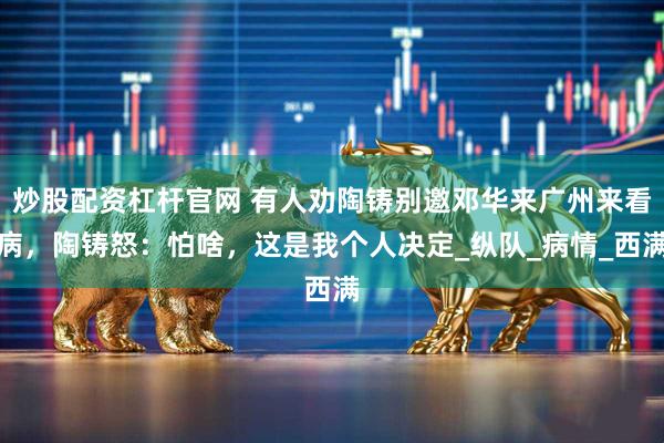 炒股配资杠杆官网 有人劝陶铸别邀邓华来广州来看病，陶铸怒：怕啥，这是我个人决定_纵队_病情_西满