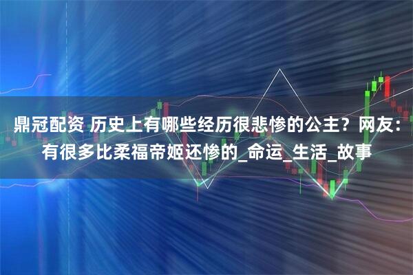鼎冠配资 历史上有哪些经历很悲惨的公主？网友：有很多比柔福帝姬还惨的_命运_生活_故事