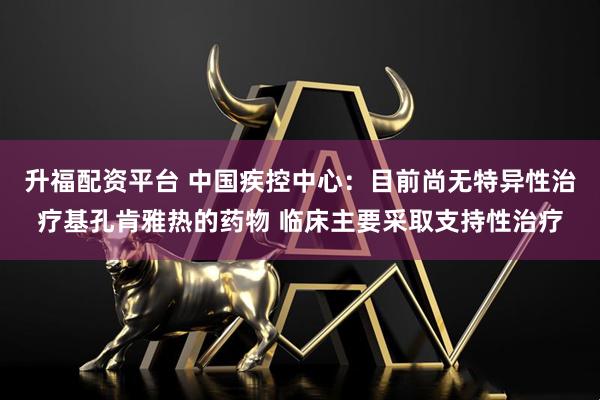 升福配资平台 中国疾控中心：目前尚无特异性治疗基孔肯雅热的药物 临床主要采取支持性治疗