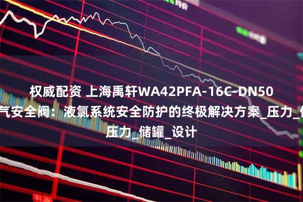 权威配资 上海禹轩WA42PFA-16C-DN50波纹管氯气安全阀：液氯系统安全防护的终极解决方案_压力_储罐_设计