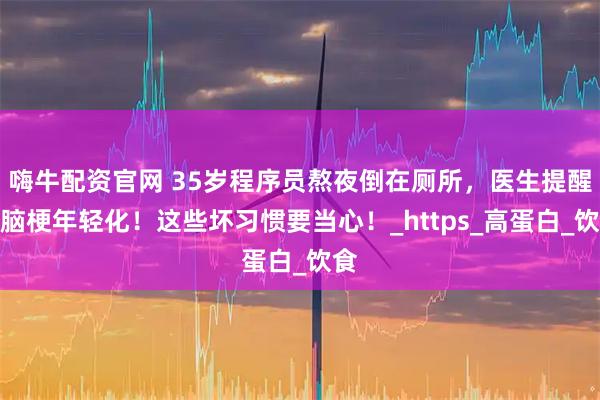嗨牛配资官网 35岁程序员熬夜倒在厕所，医生提醒：脑梗年轻化！这些坏习惯要当心！_https_高蛋白_饮食