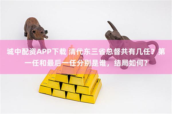 城中配资APP下载 清代东三省总督共有几任？第一任和最后一任分别是谁，结局如何？