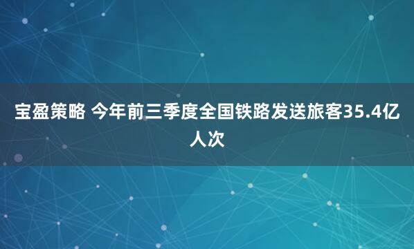 宝盈策略 今年前三季度全国铁路发送旅客35.4亿人次