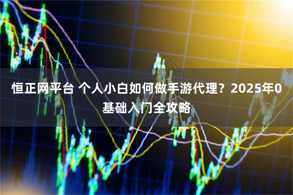 恒正网平台 个人小白如何做手游代理？2025年0基础入门全攻略