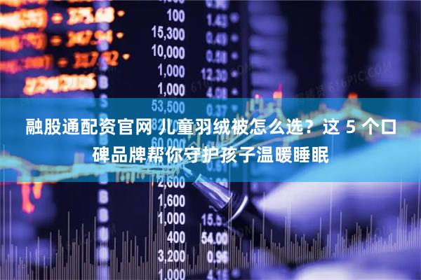 融股通配资官网 儿童羽绒被怎么选？这 5 个口碑品牌帮你守护孩子温暖睡眠