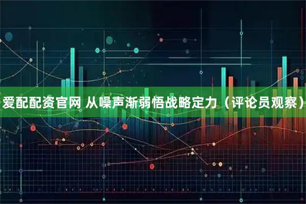 爱配配资官网 从噪声渐弱悟战略定力（评论员观察）