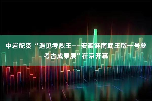 中岩配资 “遇见考烈王——安徽淮南武王墩一号墓考古成果展”在京开幕