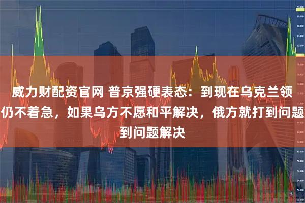 威力财配资官网 普京强硬表态：到现在乌克兰领导人仍不着急，如果乌方不愿和平解决，俄方就打到问题解决
