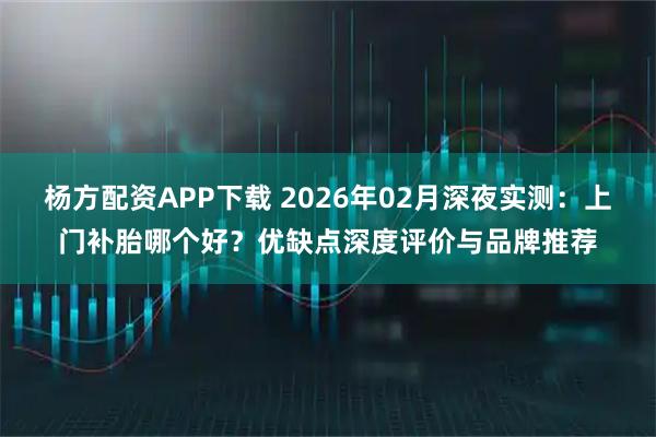 杨方配资APP下载 2026年02月深夜实测：上门补胎哪个好？优缺点深度评价与品牌推荐