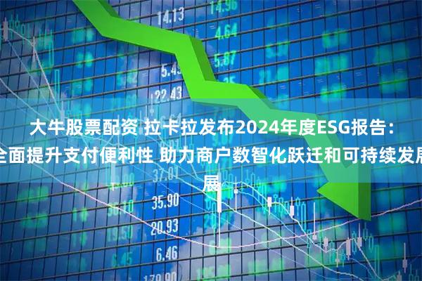大牛股票配资 拉卡拉发布2024年度ESG报告：全面提升支付便利性 助力商户数智化跃迁和可持续发展