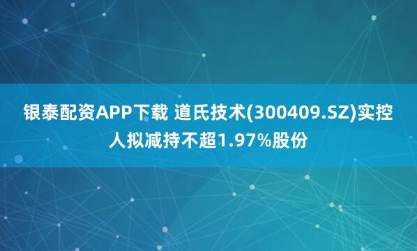 银泰配资APP下载 道氏技术(300409.SZ)实控人拟减持不超1.97%股份