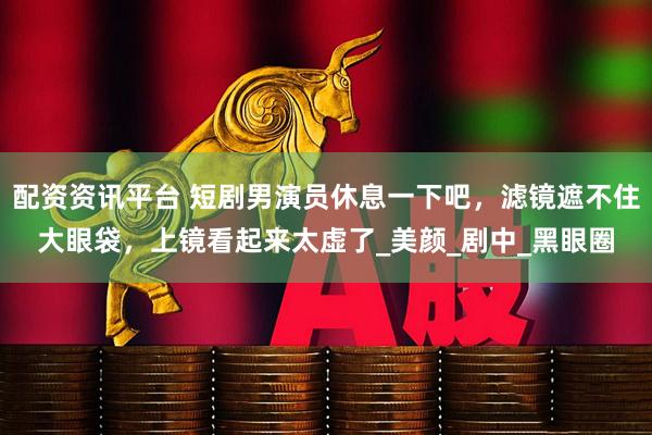 配资资讯平台 短剧男演员休息一下吧，滤镜遮不住大眼袋，上镜看起来太虚了_美颜_剧中_黑眼圈