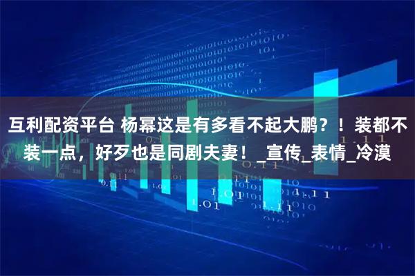互利配资平台 杨幂这是有多看不起大鹏？！装都不装一点，好歹也是同剧夫妻！_宣传_表情_冷漠