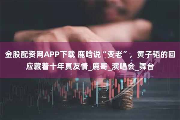 金股配资网APP下载 鹿晗说“变老”，黄子韬的回应藏着十年真友情_鹿哥_演唱会_舞台