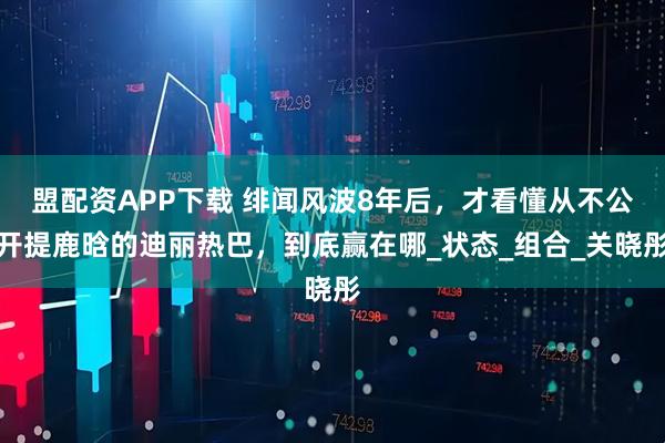 盟配资APP下载 绯闻风波8年后，才看懂从不公开提鹿晗的迪丽热巴，到底赢在哪_状态_组合_关晓彤