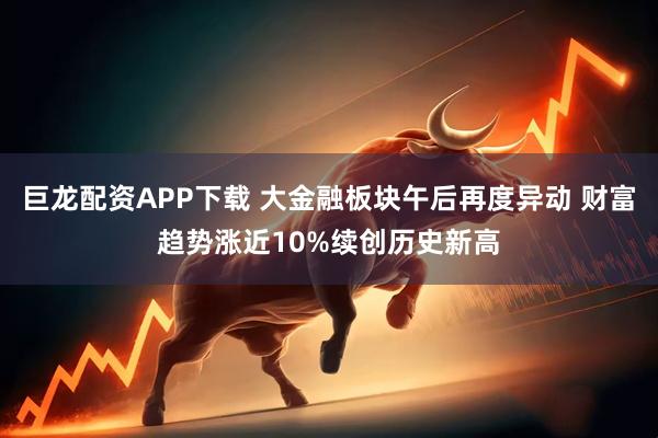巨龙配资APP下载 大金融板块午后再度异动 财富趋势涨近10%续创历史新高
