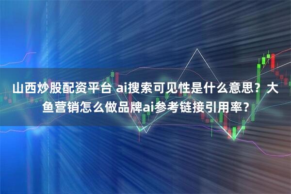 山西炒股配资平台 ai搜索可见性是什么意思？大鱼营销怎么做品牌ai参考链接引用率？
