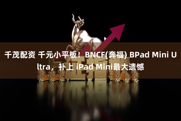 千茂配资 千元小平板！BNCF(奔福) BPad Mini Ultra，补上 iPad Mini最大遗憾