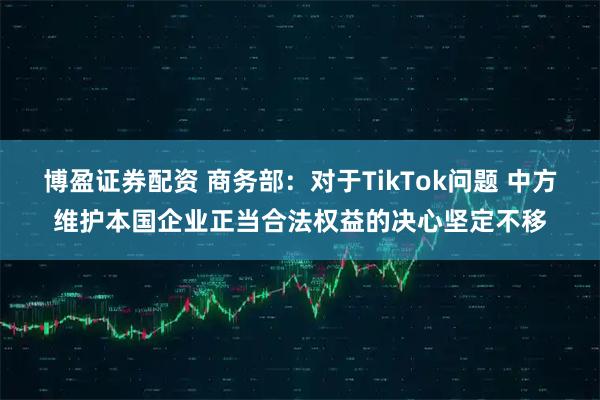 博盈证券配资 商务部:对于TikTok问题 中方维护本国企业正当合法权益的决心坚定不移