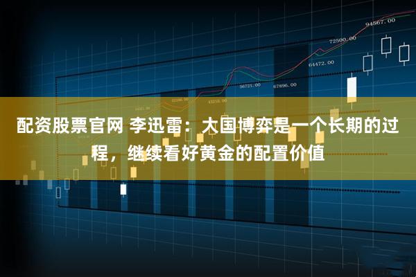 配资股票官网 李迅雷：大国博弈是一个长期的过程，继续看好黄金的配置价值